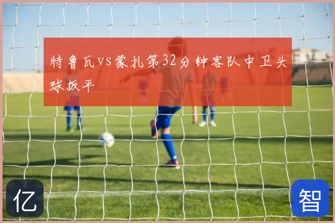 特鲁瓦vs蒙扎第32分钟客队中卫头球扳平